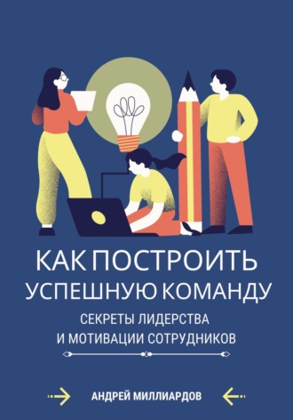 Андрей Миллиардов, Как построить успешную команду. Секреты лидерства и мотивации сотрудников