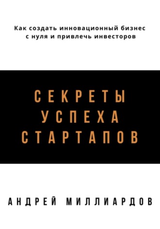 Андрей Миллиардов, Секреты успеха стартапов. Как создать инновационный бизнес с нуля и привлечь инвесторов