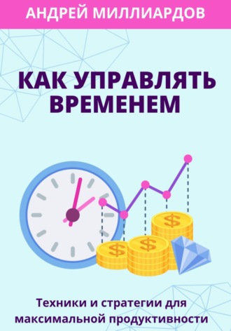 Андрей Миллиардов, Как управлять временем. Техники и стратегии для максимальной продуктивности