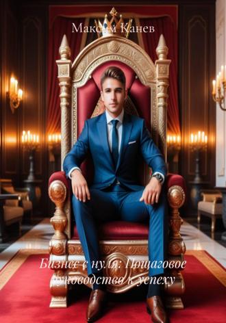 Бизнес с нуля: Пошаговое руководство к успеху Максим Канев, Бизнес с нуля: Пошаговое руководство к успеху