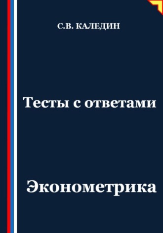 Тесты с ответами. Эконометрика Сергей Каледин, Тесты с ответами. Эконометрика