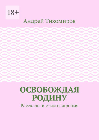 Освобождая Родину. Рассказы и стихотворения Андрей Тихомиров, Освобождая Родину. Рассказы и стихотворения