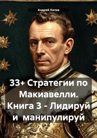 33+ Стратегии по Макиавелли. Книга 3 – Лидируй и манипулируй Андрей Хилев, 33+ Стратегии по Макиавелли. Книга 3 – Лидируй и манипулируй