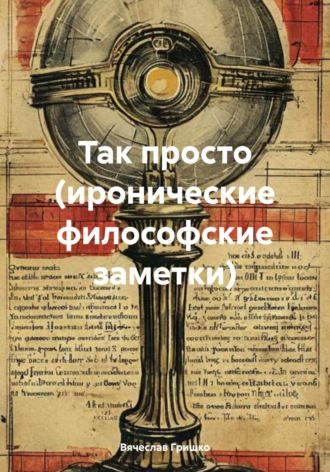 Так просто (иронические философские заметки) Вячеслав Гришко, Так просто (иронические философские заметки)