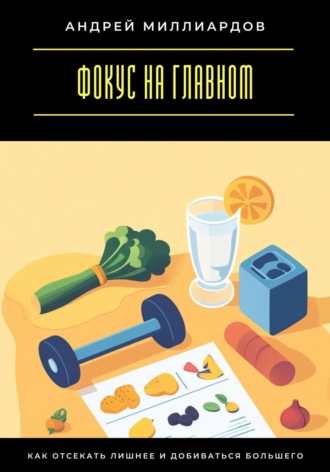 Фокус на главном. Как отсекать лишнее и добиваться большего Андрей Миллиардов, Фокус на главном. Как отсекать лишнее и добиваться большего