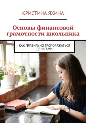 Основы финансовой грамотности школьника. Как правильно распоряжаться деньгами Кристина Яхина, Основы финансовой грамотности школьника. Как правильно распоряжаться деньгами