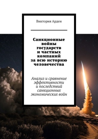 Санкционные войны государств и частных компаний за всю историю человечества. Анализ и сравнение эффективности и последствий санкционных экономических войн Виктория Арден, Санкционные войны государств и частных компаний за всю историю человечества. Анализ и сравнение эффективности и последствий санкционных экономических войн