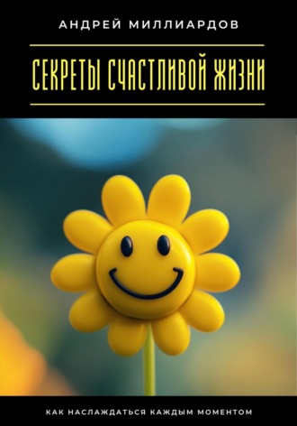 Секреты счастливой жизни. Как наслаждаться каждым моментом Андрей Миллиардов, Секреты счастливой жизни. Как наслаждаться каждым моментом