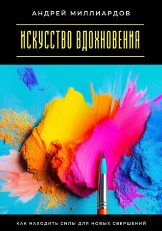 Искусство вдохновения. Как находить силы для новых свершений Андрей Миллиардов, Искусство вдохновения. Как находить силы для новых свершений