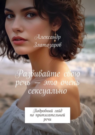 Развивайте свою речь – это очень сексуально. Подробный гайд по притягательной речи Александр Златозаров, Развивайте свою речь – это очень сексуально. Подробный гайд по притягательной речи