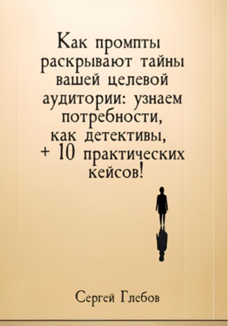 Как промпты раскрывают тайны вашей целевой аудитории: узнаем потребности, как детективы, + 10 практических кейсов! Сергей Глебов, Как промпты раскрывают тайны вашей целевой аудитории: узнаем потребности, как детективы, + 10 практических кейсов!