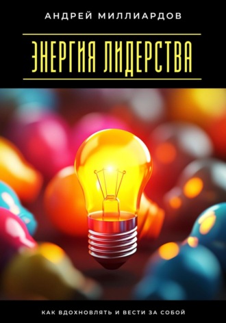 Энергия лидерства. Как вдохновлять и вести за собой Андрей Миллиардов, Энергия лидерства. Как вдохновлять и вести за собой