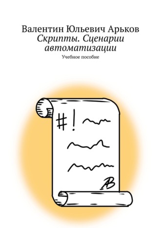Скрипты. Сценарии автоматизации. Учебное пособие Валентин Арьков, Скрипты. Сценарии автоматизации. Учебное пособие