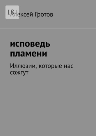 Исповедь пламени. Иллюзии, которые нас сожгут Алексей Гротов, Исповедь пламени. Иллюзии, которые нас сожгут