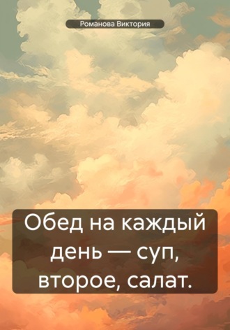 Обед на каждый день – суп, второе, салат. Романова Виктория, Обед на каждый день – суп, второе, салат.