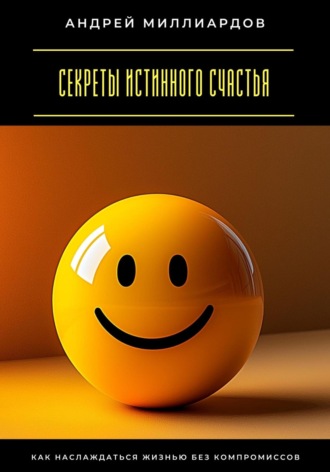 Секреты истинного счастья. Как наслаждаться жизнью без компромиссов Андрей Миллиардов, Секреты истинного счастья. Как наслаждаться жизнью без компромиссов