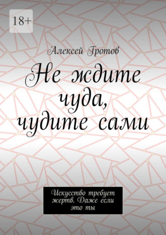 Не ждите чуда, чудите сами. Искусство требует жертв. Даже если это ты Алексей Гротов, Не ждите чуда, чудите сами. Искусство требует жертв. Даже если это ты