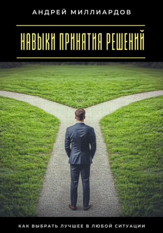 Навыки принятия решений. Как выбрать лучшее в любой ситуации Андрей Миллиардов, Навыки принятия решений. Как выбрать лучшее в любой ситуации
