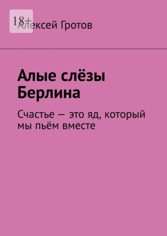 Алые слёзы Берлина. Счастье – это яд, который мы пьём вместе Алексей Гротов, Алые слёзы Берлина. Счастье – это яд, который мы пьём вместе