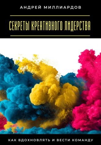 Секреты креативного лидерства. Как вдохновлять и вести команду Андрей Миллиардов, Секреты креативного лидерства. Как вдохновлять и вести команду