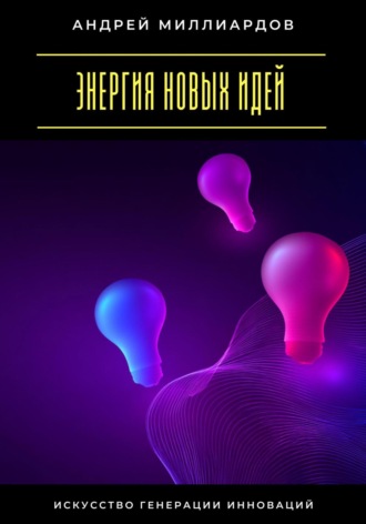 Энергия новых идей. Искусство генерации инноваций Андрей Миллиардов, Энергия новых идей. Искусство генерации инноваций