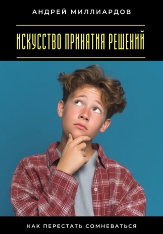 Искусство принятия решений. Как перестать сомневаться Андрей Миллиардов, Искусство принятия решений. Как перестать сомневаться