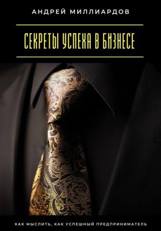 Секреты успеха в бизнесе. Как мыслить, как успешный предприниматель Андрей Миллиардов, Секреты успеха в бизнесе. Как мыслить, как успешный предприниматель