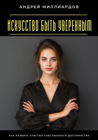 Искусство быть уверенным. Как развить чувство собственного достоинства Андрей Миллиардов, Искусство быть уверенным. Как развить чувство собственного достоинства