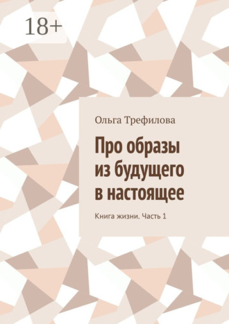 Про образы из будущего в настоящее. Книга жизни. Часть 1 Ольга Трефилова, Про образы из будущего в настоящее. Книга жизни. Часть 1