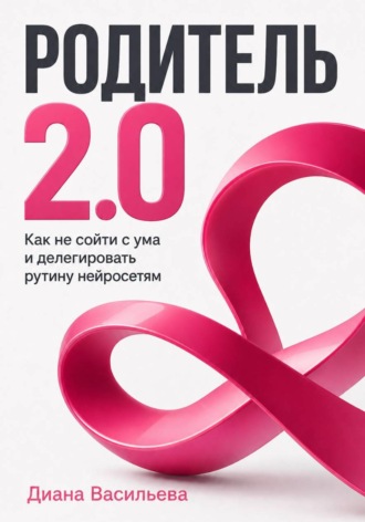 Родитель 2.0. Как не сойти с ума и делегировать рутину нейросетям Диана Васильева, Родитель 2.0. Как не сойти с ума и делегировать рутину нейросетям