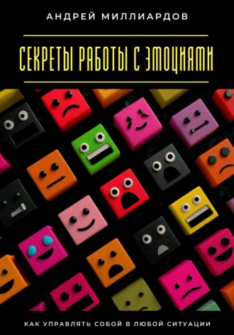 Секреты работы с эмоциями. Как управлять собой в любой ситуации Андрей Миллиардов, Секреты работы с эмоциями. Как управлять собой в любой ситуации