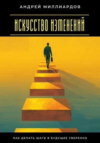 Искусство изменений. Как делать шаги в будущее уверенно Андрей Миллиардов, Искусство изменений. Как делать шаги в будущее уверенно