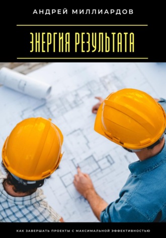Энергия результата. Как завершать проекты с максимальной эффективностью Андрей Миллиардов, Энергия результата. Как завершать проекты с максимальной эффективностью