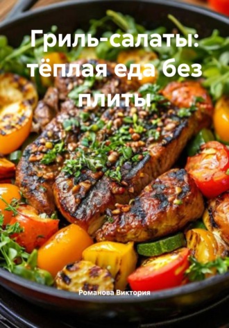 Гриль-салаты: тёплая еда без плиты Романова Виктория, Гриль-салаты: тёплая еда без плиты