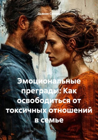 Эмоциональные преграды: Как освободиться от токсичных отношений в семье Дьякон Святой, Эмоциональные преграды: Как освободиться от токсичных отношений в семье