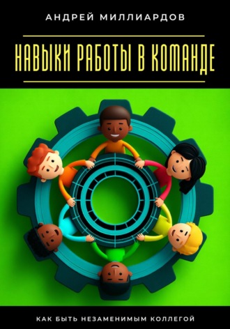 Навыки работы в команде. Как быть незаменимым коллегой Андрей Миллиардов, Навыки работы в команде. Как быть незаменимым коллегой