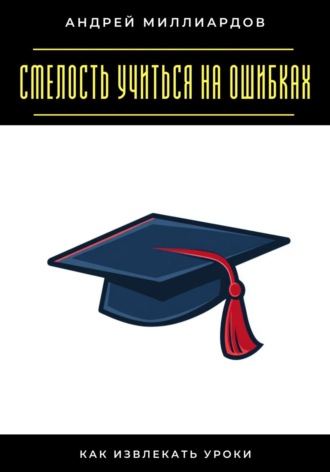 Смелость учиться на ошибках. Как извлекать уроки Андрей Миллиардов, Смелость учиться на ошибках. Как извлекать уроки