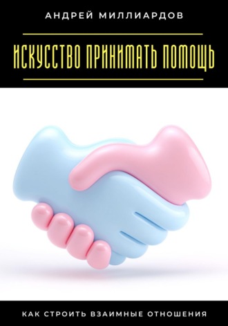 Искусство принимать помощь. Как строить взаимные отношения Андрей Миллиардов, Искусство принимать помощь. Как строить взаимные отношения