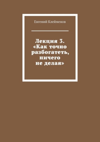 Лекция 3. «Как точно разбогатеть, ничего не делая» Евгений Клейменов, Лекция 3. «Как точно разбогатеть, ничего не делая»