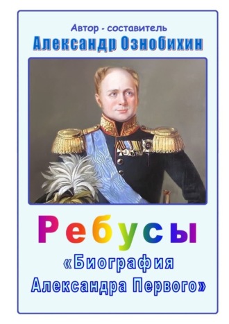 Ребусы «Биография Александра Первого». Биография императора Александра Первого в ребусах и ответах Александр Ознобихин, Ребусы «Биография Александра Первого». Биография императора Александра Первого в ребусах и ответах