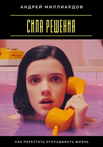 Сила решения. Как перестать откладывать жизнь Андрей Миллиардов, Сила решения. Как перестать откладывать жизнь