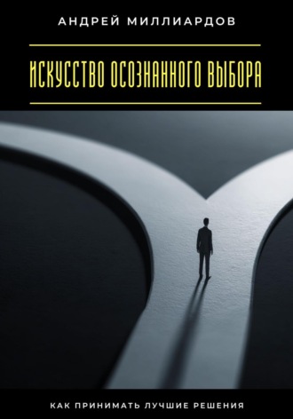 Искусство осознанного выбора. Как принимать лучшие решения Андрей Миллиардов, Искусство осознанного выбора. Как принимать лучшие решения
