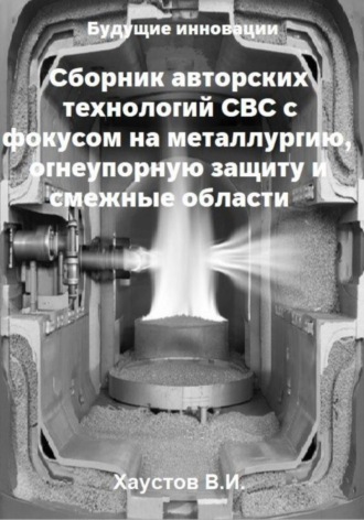 Сборник авторских технологий СВС с фокусом на металлургию, огнеупорную защиту и смежные области Владимир Хаустов, Сборник авторских технологий СВС с фокусом на металлургию, огнеупорную защиту и смежные области