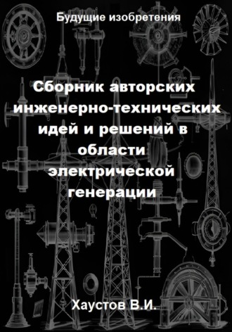 Сборник авторских инженерно-технических идей и решений в области электрической генерации Владимир Хаустов, Сборник авторских инженерно-технических идей и решений в области электрической генерации