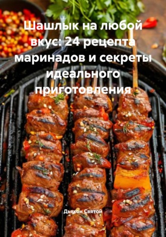 Шашлык на любой вкус: 24 рецепта маринадов и секреты идеального приготовления Дьякон Святой, Шашлык на любой вкус: 24 рецепта маринадов и секреты идеального приготовления
