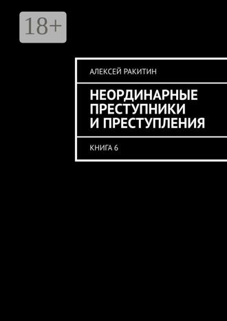Неординарные преступники и преступления. Книга 6 Алексей Ракитин, Неординарные преступники и преступления. Книга 6