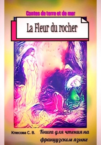 La Fleur du rocher. Contes de terre et de mer. Книга для чтения на французском языке. Светлана Клесова, La Fleur du rocher. Contes de terre et de mer. Книга для чтения на французском языке.