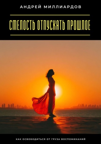 Смелость отпускать прошлое. Как освободиться от груза воспоминаний Андрей Миллиардов, Смелость отпускать прошлое. Как освободиться от груза воспоминаний