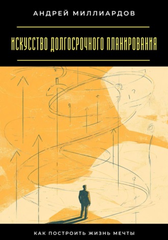 Искусство долгосрочного планирования. Как построить жизнь мечты Андрей Миллиардов, Искусство долгосрочного планирования. Как построить жизнь мечты