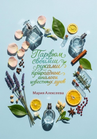 Парфюм своими руками: природные аналоги известных духов Мария Алексеева, Парфюм своими руками: природные аналоги известных духов